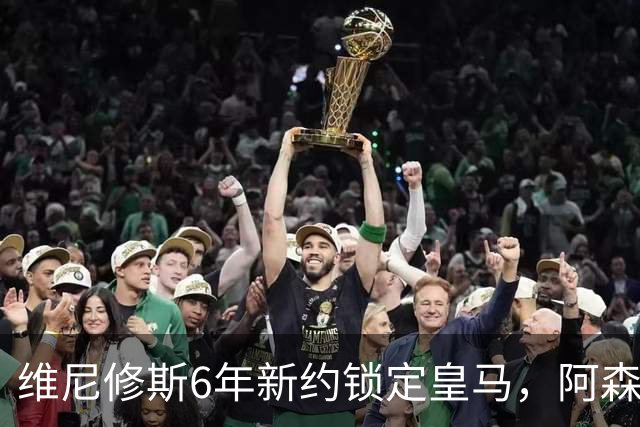 维尼修斯6年新约锁定皇马，阿森纳挖角失败穆帅成关键